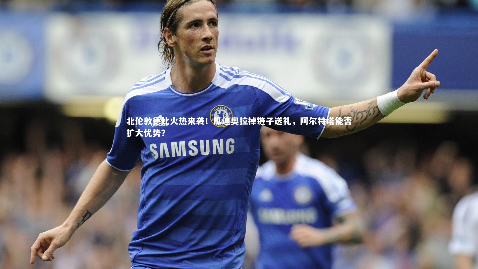 北伦敦德比火热来袭!瓜迪奥拉掉链子送礼,阿尔特塔能否扩大优势?